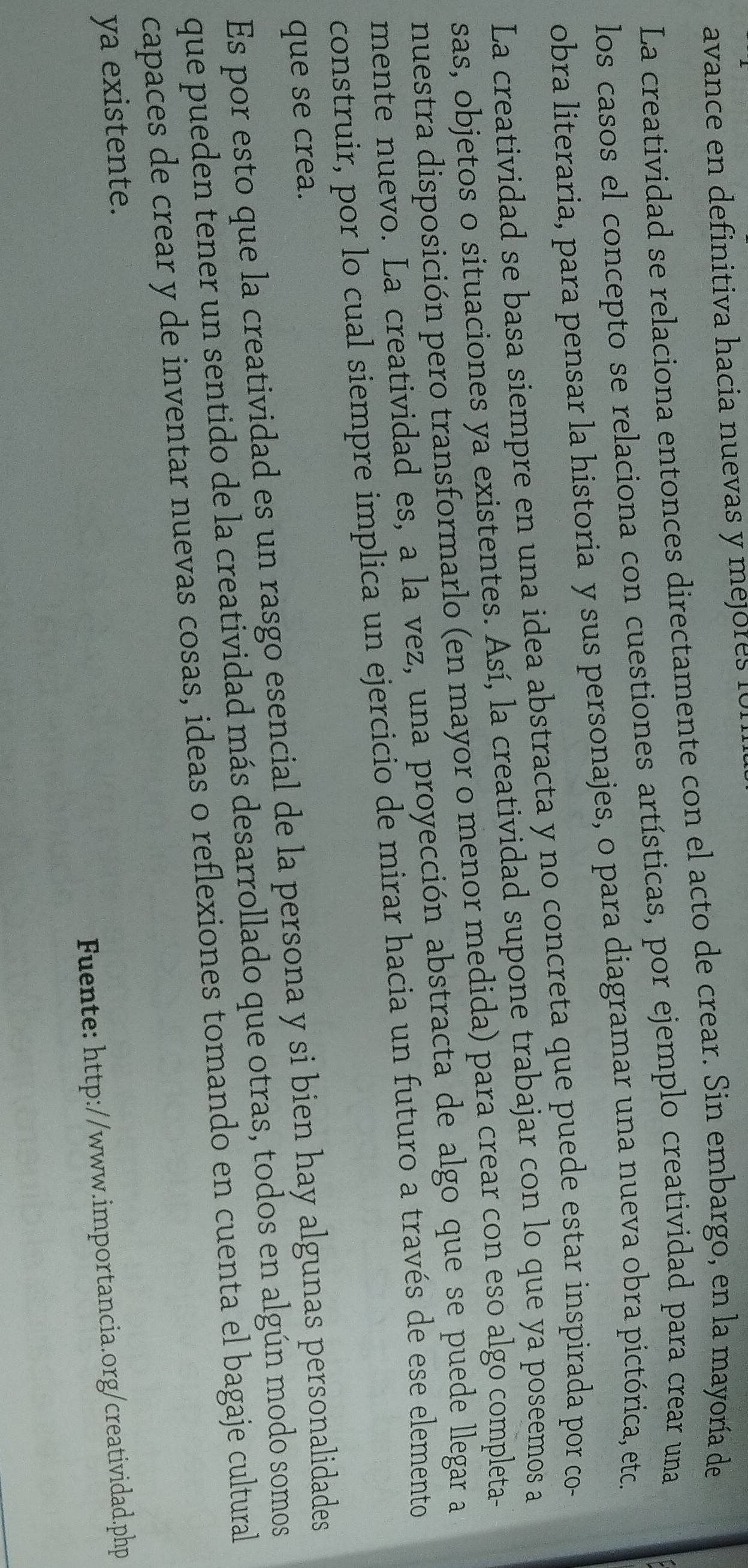 avance en definitiva hacia nuevas y mejores f o 
La creatividad se relaciona entonces directamente con el acto de crear. Sin embargo, en la mayoría de 
los casos el concepto se relaciona con cuestiones artísticas, por ejemplo creatividad para crear una 
obra literaria, para pensar la historia y sus personajes, o para diagramar una nueva obra pictórica, etc. 
La creatividad se basa siempre en una idea abstracta y no concreta que puede estar inspirada por co 
sas, objetos o situaciones ya existentes. Así, la creatividad supone trabajar con lo que ya poseemos a 
nuestra disposición pero transformarlo (en mayor o menor medida) para crear con eso algo completa- 
mente nuevo. La creatividad es, a la vez, una proyección abstracta de algo que se puede llegar a 
construir, por lo cual siempre implica un ejercicio de mirar hacia un futuro a través de ese elemento 
que se crea. 
Es por esto que la creatividad es un rasgo esencial de la persona y si bien hay algunas personalidades 
que pueden tener un sentido de la creatividad más desarrollado que otras, todos en algún modo somos 
capaces de crear y de inventar nuevas cosas, ideas o reflexiones tomando en cuenta el bagaje cultural 
ya existente. 
Fuente: http://www.importancia.org/creatividad.php