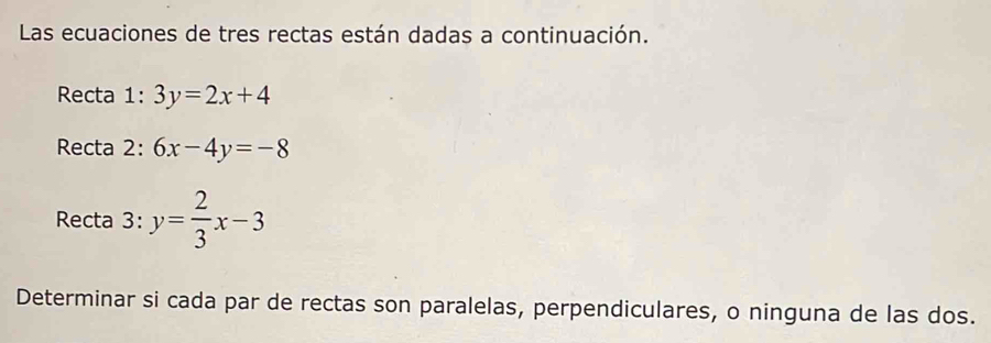 Las ecuaciones de tres rectas están dadas a continuación.
Recta 1:3y=2x+4
Recta 2: 6x-4y=-8
Recta 3: y= 2/3 x-3
Determinar si cada par de rectas son paralelas, perpendiculares, o ninguna de las dos.