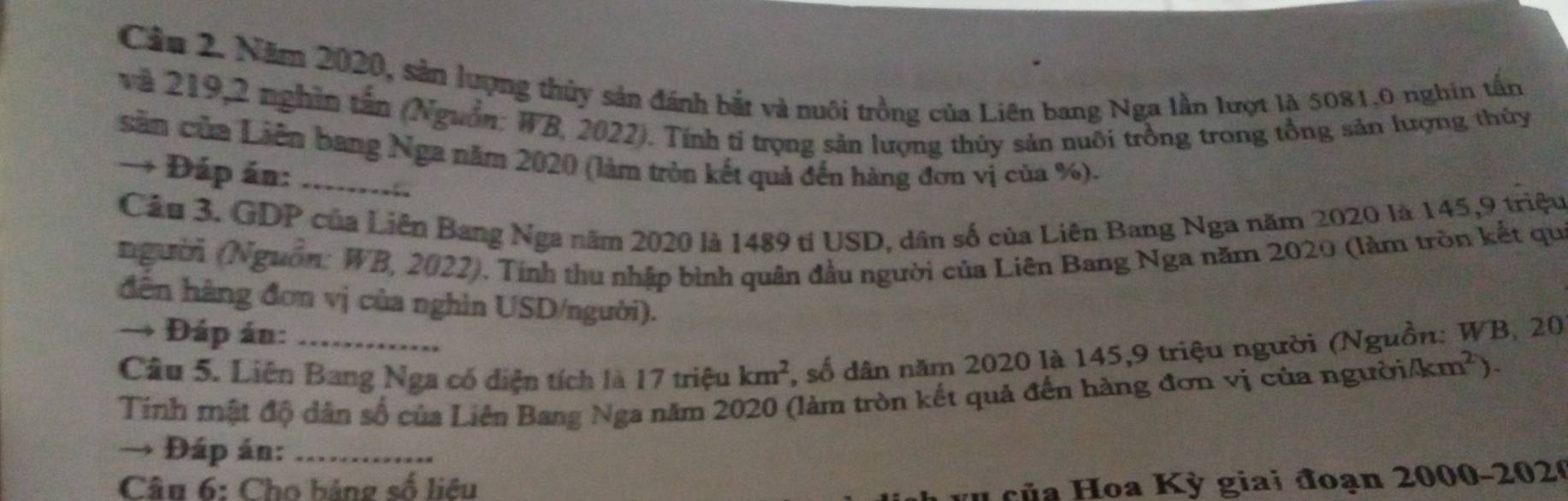 Cầu 2. Năm 2020, sản lượng thủy sản đánh bắt và nuôi trồng của Liên bang Nga lần lượt là 5081.0 nghin tấn 
và 219,2 nghĩn tân (Nguồn: WB, 2022). Tính tỉ trọng sản lượng thủy sản nuôi trồng trong tổng sản lượng thủy 
săn của Liên bang Nga năm 2020 (làm tròn kết quả đến hàng đơn vị của %). 
→ Đáp án: _a 
Cầu 3. GDP của Liên Bang Nga năm 2020 là 1489 tỉ USD, dân số của Liên Bang Nga năm 2020 là 145,9 triệu 
người (Nguồn: WB, 2022). Tính thu nhập bình quân đầu người của Liên Bang Nga năm 2020 (làm tròn kết qu 
dên hàng đơn vị của nghìn USD/người). 
→ Đáp án:_ 
Câu 5. Liên Bang Nga có diện tích là 17 triệu km^2 , số dân năm 2020 là 145,9 triệu người (Nguồn: WB, 20
Tinh mật độ dân số của Liên Bang Nga năm 2020 (làm tròn kết quả đến hàng đơn vị của người /km^2
→ Đáp án:_ 
Câu 6: Cho bảng số liêu 
H của Hoa Kỳ giai đoạn 2000 -2020