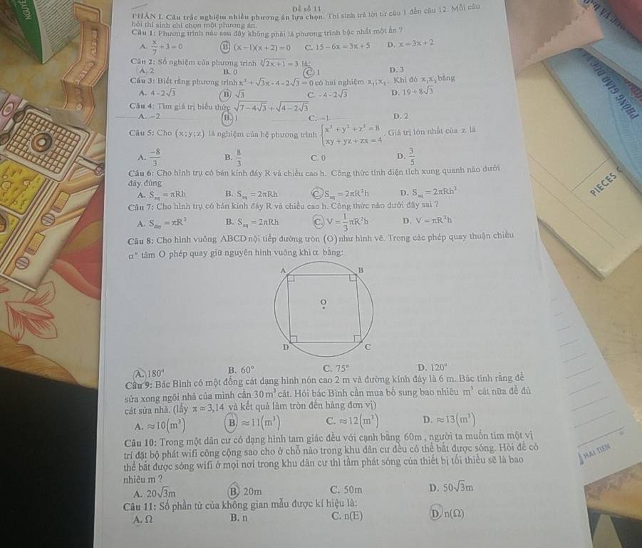 Đề số 11
PHÁN I. Câu trắc nghiệm nhiều phương án lựa chọn. Thí sinh trà lời từ câu 1 đến câu 12. Mỗi câu
hỏi thí sinh chí chọn một phương án.
Cầu 1: Phương trình nào sau đây không phải là phương trình bậc nhất một ẫn ?
A.  x/7 +3=0 (x-1)(x+2)=0 C. 15-6x=3x+5 D. x=3x+2
Câu 2: Số nghiệm của phương trình sqrt[3](2x+1)=3 1à; () 1 D. 3
A. 2 B. 0
* Câu 3: Biết rằng phương trình x^2+sqrt(3)x-4-2sqrt(3)= 0 có hai nghiệm x,;x,. Khi đó x,x bāng
A. 4-2sqrt(3) B sqrt(3) C. -4-2sqrt(3) D. 19+8sqrt(3)
Câu 4: Tìm giá trị biểu thức sqrt(7-4sqrt 3)+sqrt(4-2sqrt 3)
A. -2 B. 1 C. -1 D. 2
 
Câu 5: Cho (x:y:z) là nghiệm của hệ phương trình beginarrayl x^2+y^2+z^2=8 xy+yz+zx=4endarray.. Giả trị lớn nhất của z là
A.  (-8)/3  B.  8/3  C. 0 D.  3/5 
Câu 6: Cho hình trụ có bán kính đầy R và chiều cao h. Công thức tính điện tích xung quanh nào dưới
đây đùng
A. S_π 1=π Rh B. S_2q=2π Rh C S_m=2π R^2h D. S_m=2π Rh^2
PIECES
Cầu 7: Cho hình trụ có bán kính đẩy R và chiều cao h. Công thức nào dưới đây sai ?
A. S_△ xy=π R^2 B. S_sq=2π Rh C. V= 1/3 π R^2h D. V=π R^2h
Câu 8: Cho hình vuông ABCD nội tiếp đường tròn (O)như hình vê. Trong các phép quay thuận chiều
alpha° tâm O phép quay giữ nguyên hình vuông khì α bāng:
λ 180° B. 60° C. 75° D. 120°
Cầu 9: Bác Bình có một đống cát dạng hình nón cao 2 m và đường kính đảy là 6 m. Bác tinh rằng để
sửa xong ngôi nhà của mình cần 30m^3 cát. Hỏi bác Bình cần mua bổ sung bao nhiêu m^3 cát nữa đề đủ
cát sửa nhà. (lấy π approx 3,14 và kết quả làm tròn đến hàng đơn vị)
A. approx 10(m^3) B. approx 11(m^3) C. approx 12(m^3) D. approx 13(m^3)
Câu 10: Trong một dân cư có đạng hình tam giác đều với cạnh bằng 60m , người ta muốn tim một vị
trí đặt bộ phát wifi công cộng sao cho ở chỗ nào trong khu dân cư đều có thể bắt được sóng. Hỏi để có
thể bắt được sóng wifi ở mọi nơi trong khu dân cư thì tầm phát sóng của thiết bị tối thiểu sẽ là bao T hai tien
nhiêu m ?
A. 20sqrt(3)m B 20m C. 50m D. 50sqrt(3)m
Câu 11:S_ 0 phần tử của không gian mẫu được kí hiệu là:
A. Ω B. n C. n(E) D n(Omega )