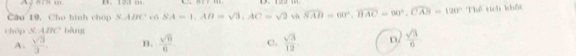 A 878 m 123 111.
Cầu 19, Cho hình chóp S. ABC có SA=1, AB=sqrt(3), AC=sqrt(2) và widehat SAB=60°, widehat BAC=90°, widehat CAB=120°Th ổ tích khốt
chóp S.ABC bằng
A.  sqrt(3)/3 .  sqrt(6)/6   sqrt(3)/12 . D  sqrt(11)/0 
B.
C.