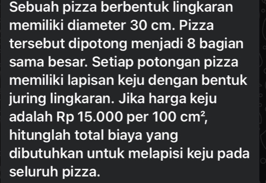 Sebuah pizza berbentuk lingkaran 
memiliki diameter 30 cm. Pizza 
tersebut dipotong menjadi 8 bagian 
sama besar. Setiap potongan pizza 
memiliki lapisan keju dengan bentuk 
juring lingkaran. Jika harga keju 
adalah Rp 15.000 per 100cm^2, 
hitunglah total biaya yang 
dibutuhkan untuk melapisi keju pada 
seluruh pizza.