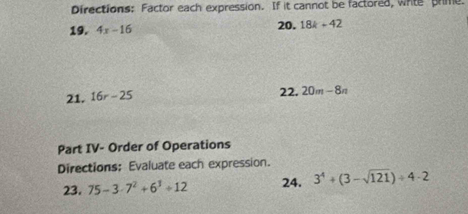 Directions: Factor each expression. If it cannot be factored, whte prime. 
19. 4x-16
20. 18k+42
21. 16r-25
22. 20m-8n
Part IV- Order of Operations 
Directions: Evaluate each expression. 
23. 75-3· 7^2+6^3+12
24. 3^4+(3-sqrt(121))/ 4· 2