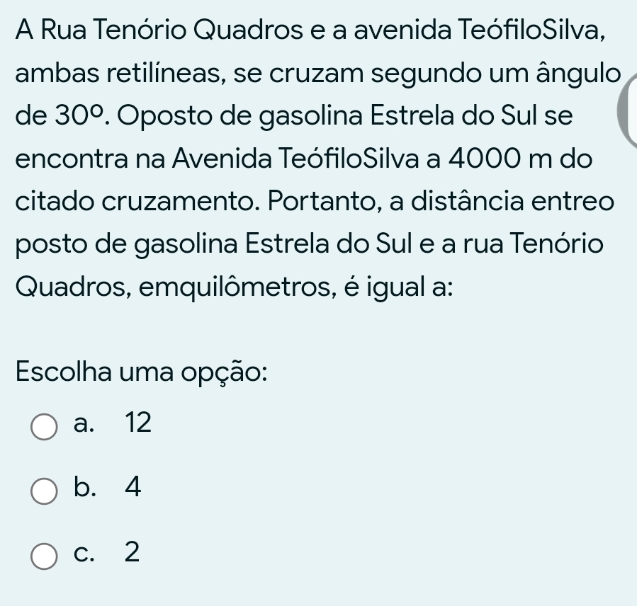 A Rua Tenório Quadros e a avenida TeófiloSilva,
ambas retilíneas, se cruzam segundo um ângulo
de 30°. Oposto de gasolina Estrela do Sul se
encontra na Avenida TeófiloSilva a 4000 m do
citado cruzamento. Portanto, a distância entreo
posto de gasolina Estrela do Sul e a rua Tenório
Quadros, emquilômetros, é igual a:
Escolha uma opção:
a. 12
b. 4
c. 2