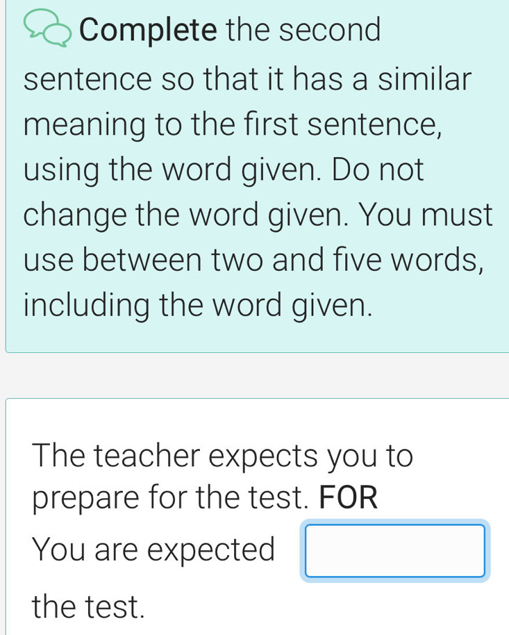 Complete the second 
sentence so that it has a similar 
meaning to the first sentence, 
using the word given. Do not 
change the word given. You must 
use between two and five words, 
including the word given. 
The teacher expects you to 
prepare for the test. FOR 
You are expected 
the test.