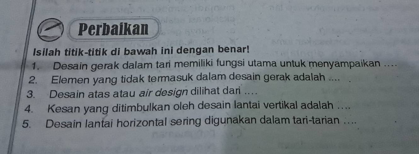 Perbaikan 
Isilah titik-titik di bawah ini dengan benar! 
1. Desain gerak dalam tari memiliki fungsi utama untuk menyampaikan …. 
2. Elemen yang tidak termasuk dalam desain gerak adalah .... 
3. Desain atas atau air design dilihat dari … 
4. Kesan yang ditimbulkan oleh desain lantai vertikal adalah …... 
5. Desain lantai horizontal sering digunakan dalam tari-tarian ….