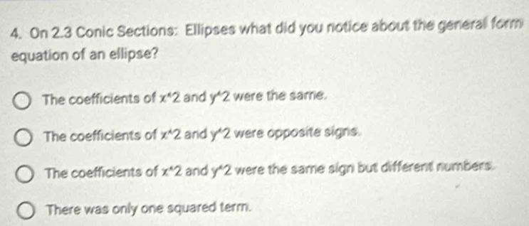 On 2.3 Conic Sections: Ellipses what did you notice about the general form
equation of an ellipse?
The coefficients of x^(wedge)2 and y^(wedge)2 were the same.
The coefficients of x^(wedge)2 and y^(wedge)2 were opposite signs.
The coefficients of x^(wedge)2 and y^(wedge)2 were the same sign but different numbers.
There was only one squared term.