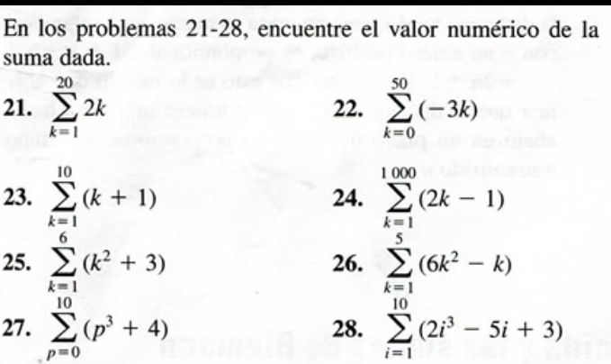 En los problemas 21-28, encuentre el valor numérico de la 
suma dada. 
21. sumlimits _(k=1)^(20)2k 22. sumlimits _(k=0)^(50)(-3k)
23. sumlimits _(k=1)^(10)(k+1) 24. sumlimits _(k=1)^(1000)(2k-1)
25. sumlimits _(k=1)^6(k^2+3) 26. sumlimits _(k=1)^5(6k^2-k)
27. sumlimits _(p=0)^(10)(p^3+4) 28. sumlimits _(i=1)^(10)(2i^3-5i+3)