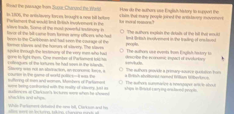 Read the passage from Sugur Changed the Worlkd. How do the authors use English history to support the
In 1806, the antislavery forces brought a new bill before claim that many people joined the antislavery movement 
Parliament that would limit British involvement in the for moral reasons?
slave trade. Some of the most powerful testimony in The authors explain the details of the bill that would
favor of the bill came from former army officers who had limit British involvement in the trading of enslaved
been to the Caribbean and had seen the courage of the people.
former slaves and the horrors of slavery. The slaves The authors use events from English history to
spoke through the testimony of the very men who had 
gone to fight them. One member of Parliament told his describe the economic impact of involuntary
colleagues of the tortures he had seen in the islands. servitude.
Slavery was not an abstraction, an economic force, a The authors provide a primary-source quotation from
counter in the game of world politics—it was the a British abolitionist named William Wilberforce.
suffering of men and women. Members of Parliament The authors summarize a newspaper article about
were being confronted with the reality of slavery, just as ships in Bristol carrying enslaved people.
audiences at Clarkson's lectures were when he showed 
shackles and whips.
While Parliament debated the new bill, Clarkson and his
lt ent on lecturino, talkino, changing m t l