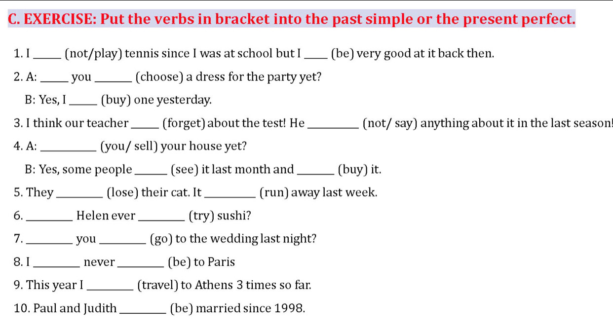 Put the verbs in bracket into the past simple or the present perfect. 
1.I _(not/play) tennis since I was at school but I _(be) very good at it back then. 
2. A: _you _(choose) a dress for the party yet? 
B: Yes, I _(buy) one yesterday. 
3. I think our teacher_ (forget) about the test! He _(not/ say) anything about it in the last season 
4. A: _(you/ sell) your house yet? 
B: Yes, some people _(see) it last month and_ (buy) it. 
5. They _(lose) their cat. It _(run) away last week. 
6. _Helen ever _(try) sushi? 
7. _you _(go) to the wedding last night? 
8. I _never _(be) to Paris 
9. This year I _(travel) to Athens 3 times so far. 
10. Paul and Judith_ (be) married since 1998.