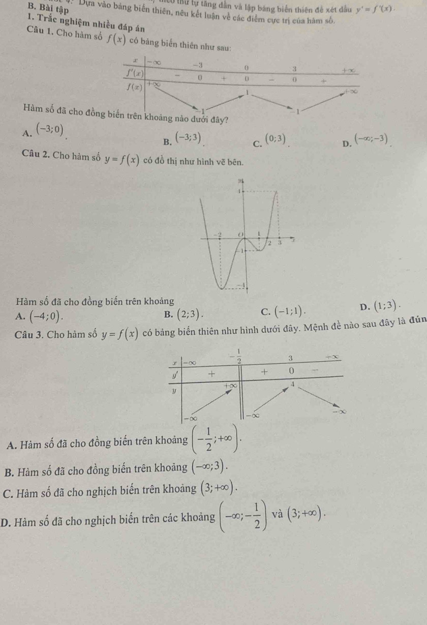 l0 thư tự tăng dẫn và lập bảng biển thiên đề xét đầu y'=f'(x).
B. Bài tập
Dựa vào bảng biến thiên, nêu kết luận về các điểm cực trị của hàm số.
1. Trắc nghiệm nhiều đáp án
Câu 1. Cho hàm số f(x) có bảng biến thiên như sau:
Hàm số đã cho đồnào dưới đây?
A. (-3;0)
B. (-3;3) (0;3) (-∈fty ;-3)
C.
D.
Câu 2. Cho hàm số y=f(x) có đồ thị như hình vẽ bên.
Hàm số đã cho đồng biến trên khoảng
B.
A. (-4;0). (2;3).
C. (-1;1). D. (1;3).
Câu 3. Cho hàm số y=f(x) có bảng biển thiên như hình dưới đây. Mệnh đề nào sau đây là đún
A. Hàm số đã cho đồng biến trên khoảng (- 1/2 ;+∈fty ).
B. Hàm số đã cho đồng biến trên khoảng (-∈fty ;3).
C. Hàm số đã cho nghịch biến trên khoảng (3;+∈fty ).
D. Hàm số đã cho nghịch biến trên các khoảng (-∈fty ;- 1/2 ) và (3;+∈fty ).