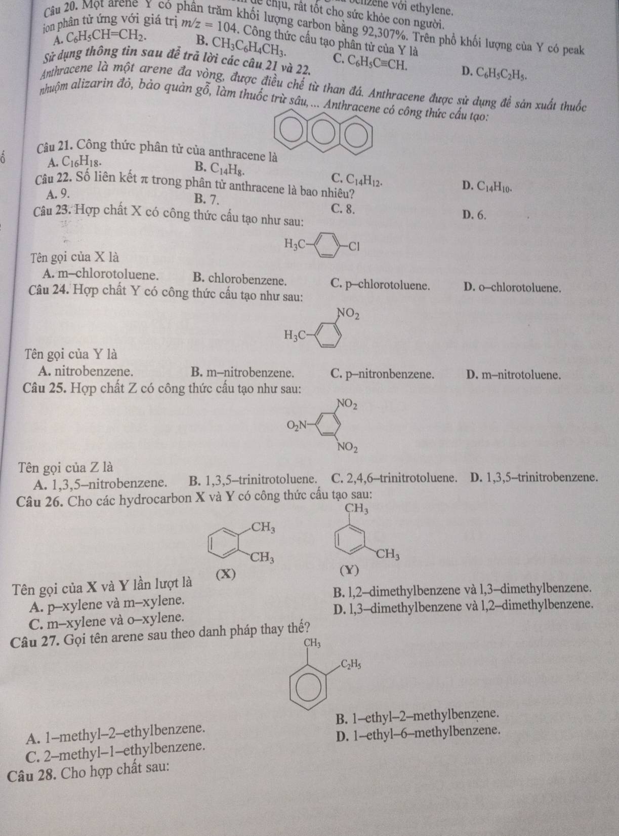 Một arene Y có p
vehzene với ethylene.
lễ chịu, rất tốt cho sức khỏe con người.
khối lượng carbon bằng 92,307%. Trên phổ khối lượng của Y có peak
ion phân tử ứng với giá trị m/z=104. Công thức cấu tạo phân tử của Y là
A. C_6H_5CH=CH_2.
B. CH_3C_6H_4CH_3. C.
Sử dụng thông tin sau để trả lời các câu 21 và 22. C_6H_5Cequiv CH. D. C_6H_5C_2H_5.
Anthracene là một arene đa ng, được điều chế từ than đá. Anthracene được sử dụng để sản xuất thuốc
nhuộm alizarin đỏ, bảo quản go, làm thuốc trừ sâu, ... Anthracene có công thức cấu tạo:
Câu 21. Công thức phân tử của anthracene là
A. C_16H_18.
B. C_14H_8. C. C_14H_12.
Câu 22. Số liên kết π trong phân tử anthracene là bao nhiêu?
A. 9. D. C_14H_10.
B. 7. D. 6.
C. 8.
Câu 23. Hợp chất X có công thức cấu tạo như sau:
Tên gọi của X là
H_3C-□ -Cl
A. m--chlorotoluene. B. chlorobenzene. C. p--chlorotoluene. D. o-chlorotoluene.
Câu 24. Hợp chất Y có công thức cấu tạo như sau:
NO_2
H_3C
Tên gọi của Y là
A. nitrobenzene. B. m--nitrobenzene. C. p-nitronbenzene. D. m--nitrotoluene.
Câu 25. Hợp chất Z có công thức cấu tạo như sau:
NO_2
O_2N-
NO_2
Tên gọi của Z là
A. 1,3,5-nitrobenzene. B. 1,3,5-trinitrotoluene. C. 2,4,6-trinitrotoluene. D. 1,3,5-trinitrobenzene.
Câu 26. Cho các hydrocarbon X và Y có công thức cấu tạo sau:
CH_3 .CH_3
CH_3
CH_3
Tên gọi của X và Y lần lượt là (X)
(Y)
B. 1,2-dimethylbenzene và l,3-dimethylbenzene.
A. p-xylene và m-x kylene.
D. l,3-dimethylbenzene và 1,2-dimethylbenzene.
C. m-xylene và 0-xy lene.
Câu 27. Gọi tên arene sau theo danh pháp thay thế?
CH_3
C_2H_5
B. 1-ethyl-2-methylbenzene.
A. 1-methyl-2-ethylbenzene.
D. 1--ethyl--6-methylbenzene.
C. 2-methyl-1-ethylbenzene.
Câu 28. Cho hợp chất sau: