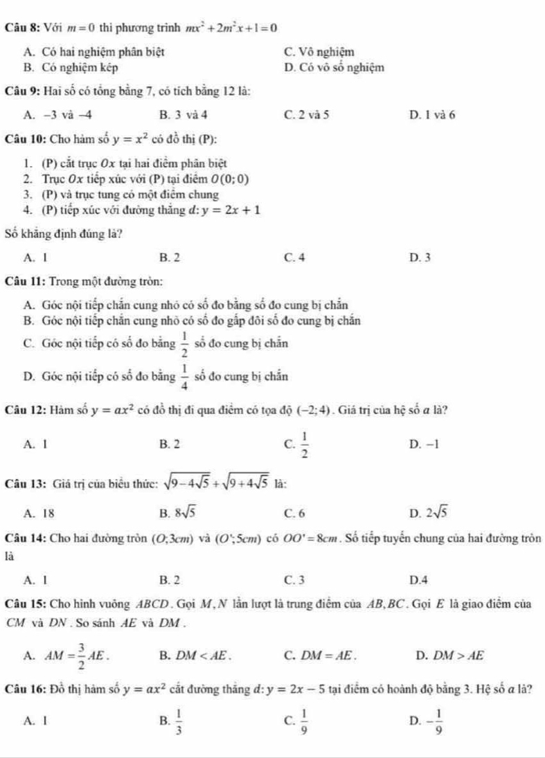 Với m=0 thi phương trinh mx^2+2m^2x+1=0
A. Có hai nghiệm phân biệt C. Vô nghiệm
B. Có nghiệm kép D. Có vô số nghiệm
Câu 9: Hai số có tổng bằng 7, có tích bằng 12 là:
A. −3 và −4 B. 3 và 4 C. 2 và 5 D. 1 và 6
Câu 10: Cho hàm số y=x^2 có đồ thị (P):
1. (P) cắt trục Ox tại hai điểm phân biệt
2. Trục Ox tiếp xúc với (P) tại điểm O(0;0)
3. (P) và trục tung có một điểm chung
4. (P) tiếp xúc với đường thắng đ: y=2x+1
Số khẳng định đúng là?
A. 1 B. 2 C. 4 D. 3
Câu 11: Trong một đường tròn:
A. Góc nội tiếp chắn cung nhó có số đo bằng số đo cung bị chắn
B. Góc nội tiếp chắn cung nhỏ có số đo gấp đôi số đo cung bị chắn
C. Góc nội tiếp có số đo bằng  1/2  số đo cung bị chẵn
D. Góc nội tiếp có số đo bằng  1/4  số đo cung bị chắn
Câu 12: Hàm số y=ax^2 có đồ thị đi qua điểm có tọa độ (-2;4). Giá trị của hệ số a là?
A. 1 B. 2 C.  1/2  D. −1
Câu 13: Giá trị của biểu thức: sqrt(9-4sqrt 5)+sqrt(9+4sqrt 5) là:
A. 18 B. 8sqrt(5) C. 6 D. 2sqrt(5)
Câu 14: Cho hai đường tròn (0,3cm) và (O∵ 5cm) có OO'=8cm. Số tiếp tuyển chung của hai đường tròn
là
A. 1 B. 2 C. 3 D.4
Câu 15: Cho hình vuông ABCD. Gọi M, N lần lượt là trung điểm của AB, BC. Gọi E là giao điểm của
CM và DN . So sánh AE và DM .
A. AM= 3/2 AE. B. DM C. DM=AE. D. DM>AE
Câu 16: Đồ thị hàm số y=ax^2 cắt đường thắng đ: y=2x-5 tại điểm có hoành độ bằng 3. Hệ số a là?
A. 1 B.  1/3  C.  1/9  D. - 1/9 