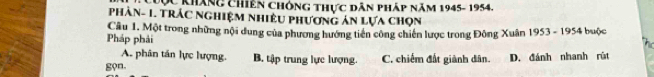 Cợc kháng Chiến Chóng thực dân pháp năm 1945- 1954.
PhàN- 1. TrÁc nghiệm nhiêu phương ản lựa chọn
Pháp phải Câu 1. Một trong những nội dung của phương hướng tiên công chiến lược trong Đông Xuân 1953 - 1954 buộc
A. phân tán lực lượng.
gọn. B. tập trung lực lượng. C. chiếm đất giành dân. D. đánh nhanh rút