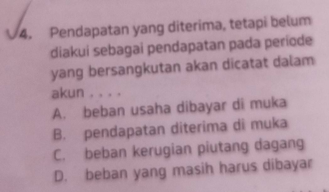 Pendapatan yang diterima, tetapi belum
diakui sebagai pendapatan pada periode
yang bersangkutan akan dicatat dalam
akun , , . .
A. beban usaha dibayar di muka
B. pendapatan diterima di muka
C. beban kerugian piutang dagang
D. beban yang masih harus dibayar