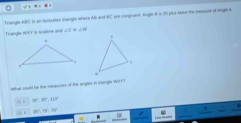 Triangle ABC is an isosceles triangle where AB and BC are congruent. Angle B is 20 plus twice the measure of Angle A
Triangle WXY is scalene and ∠ C≌ ∠ W. 
What could be the measures of the angles in triangle WXY?
1 35°, 35°, 110°
2. 35°, 75°, 70°
Bookmark Eliminator Line Reader