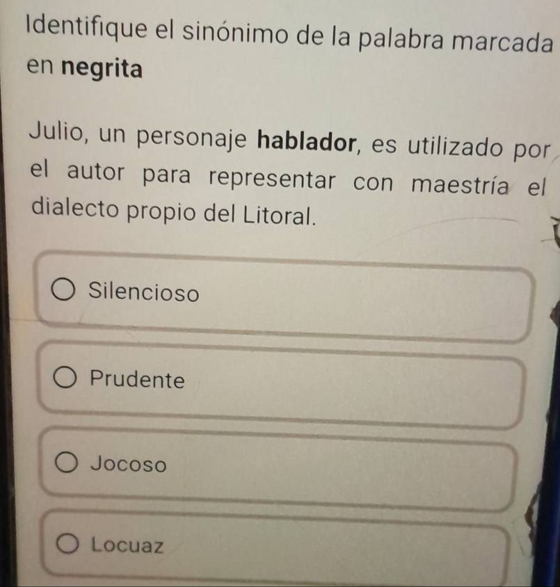 Identifique el sinónimo de la palabra marcada
en negrita
Julio, un personaje hablador, es utilizado por
el autor para representar con maestría el
dialecto propio del Litoral.
Silencioso
Prudente
Jocoso
Locuaz