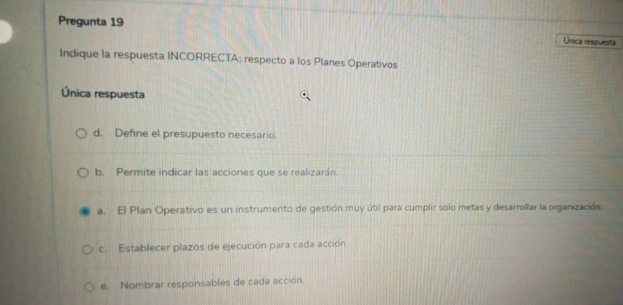 Pregunta 19 Única respuesta 
Indique la respuesta INCORRECTA: respecto a los Planes Operativos 
Única respuesta 
d. Define el presupuesto necesario. 
b. Permite indicar las acciones que se realizarán. 
a. El Plan Operativo es un instrumento de gestión muy útil para cumplir solo metas y desarrollar la organización. 
c. Establecer plazos de ejecución para cada acción 
e. Nombrar responsables de cada acción.