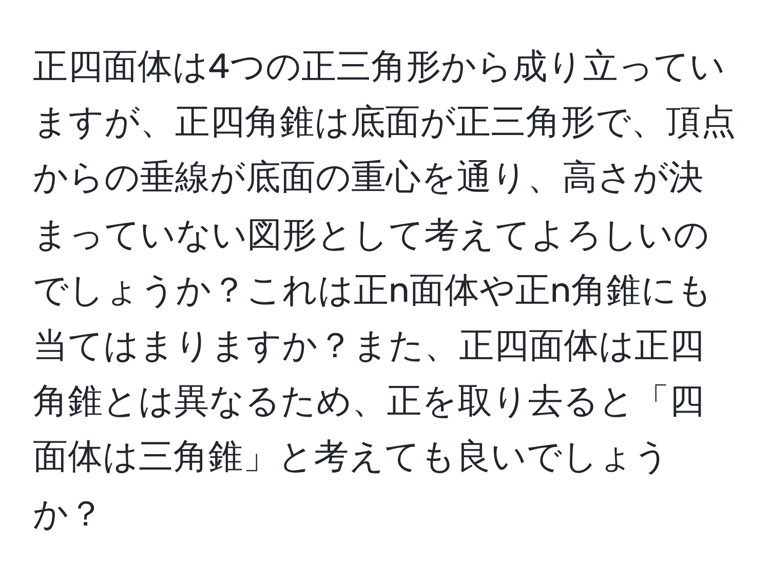 正四面体は4つの正三角形から成り立っていますが、正四角錐は底面が正三角形で、頂点からの垂線が底面の重心を通り、高さが決まっていない図形として考えてよろしいのでしょうか？これは正n面体や正n角錐にも当てはまりますか？また、正四面体は正四角錐とは異なるため、正を取り去ると「四面体は三角錐」と考えても良いでしょうか？