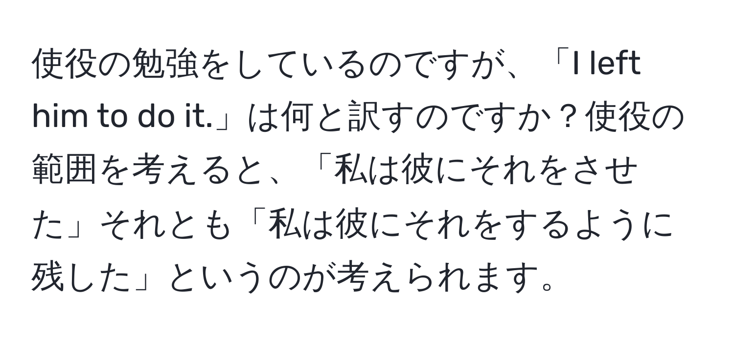 使役の勉強をしているのですが、「I left him to do it.」は何と訳すのですか？使役の範囲を考えると、「私は彼にそれをさせた」それとも「私は彼にそれをするように残した」というのが考えられます。