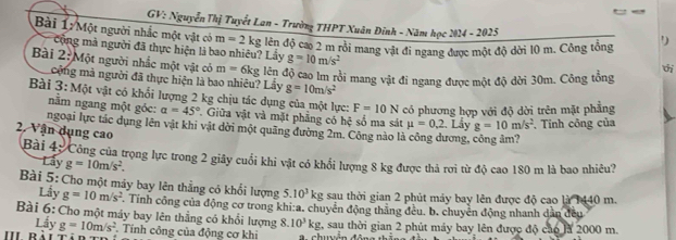 GV: Nguyễn Thị Tuyết Lan - Trường THPT Xuân Đinh - Năm học 2024 - 2025
Bài 1: Một người nhắc một vật có m=2kg lên độ cao 2 m rồi mang vật đi ngang được một độ dời 10 m. Công tổng ')
cộng mà người đã thực hiện là bao nhiêu? Lấy g=10m/s^2
Bài 2: Một người nhắc một vật có m=6kg lên độ cao lm rồi mang vật đi ngang được một độ dời 30m. Công tổng thi
cộng mà người đã thực hiện là bao nhiêu? Lấy g=10m/s^2
Bài 3:Mot vật có khổi lượng 2 kg chịu tác dụng của một lực: F=10N có phương hợp với độ dời trên mặt phẳng
năm ngang một gỏc: a=45° Giữa vật và mặt phảng có hệ số ma sát mu =0,2
ngoại lực tác dụng lên vật khi vật dời một quãng đường 2m. Công nào là công dương, . Lẩy g=10m/s^2 , Tính công của
2. Vận dụng cao
Bài 4: Công của trọng lực trong 2 giây cuối khi vật có khổi lượng 8 kg được thả rơi từ độ cao 180 m là bao nhiêu?
Lấy g=10m/s^2.
Bài 5: Cho một máy bay lên thẳng có khổi lượng 5.10^3 kg sau thời gian 2 phút máy bay lên được độ cao là 1440 m.
Lấy g=10m/s^2. Tính công của động cơ trong khi:a. chuyển động thăng đều. b. chuyên động nhanh dẫn đều
Bài 6: Cho một máy bay lên thẳng có khổi lượng 8.10^3kg 2, sau thời gian 2 phút máy bay lên được độ cáo là 2000 m.
Lấy g=10m/s^2. Tính công của động cơ khi  huền đông thể