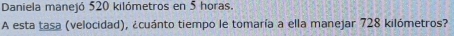Daniela manejó 520 kilómetros en 5 horas. 
A esta tasa (velocidad), ¿cuánto tiempo le tomaría a ella manejar 728 kilómetros?