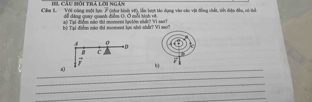 CÂU HỚI TRÁ LỜI NGẢN
Câu 1. Với cùng một lực vector F (như hình vẽ), lần lượt tác dụng vào các vật đồng chất, tiết diện đều, có thể
dễ dàng quay quanh điểm O. Ở mỗi hình vẽ.
a) Tại điểm nào thì moment lựclớn nhất? Vì sao?
b) Tại điểm nào thì moment lực nhỏ nhất? Vì sao?
A 0
D
B C
vector F
_a)
b)
_
_
_
_