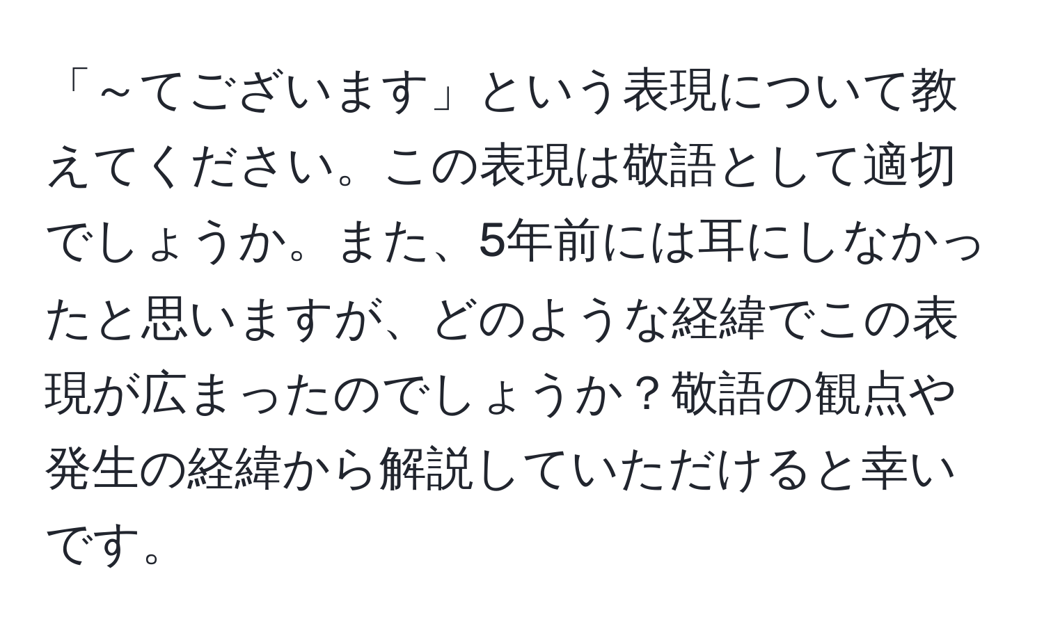 「～てございます」という表現について教えてください。この表現は敬語として適切でしょうか。また、5年前には耳にしなかったと思いますが、どのような経緯でこの表現が広まったのでしょうか？敬語の観点や発生の経緯から解説していただけると幸いです。