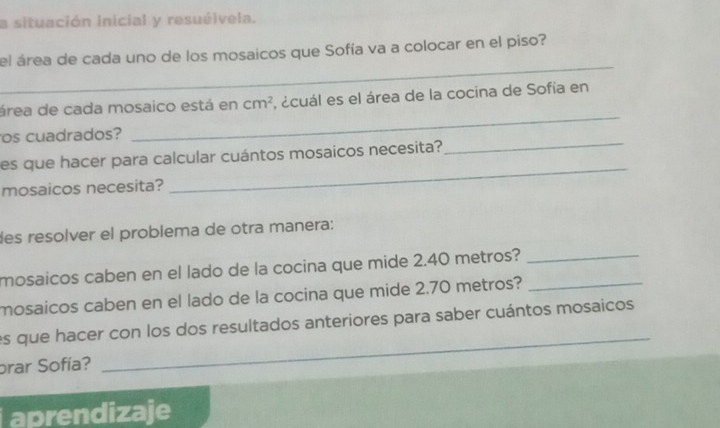 a situación inicial y resuélvela. 
_ 
el área de cada uno de los mosaicos que Sofía va a colocar en el piso? 
_ 
área de cada mosaico está en cm^2 , ácuál es el área de la cocina de Sofía en 
_ 
os cuadrados? 
es que hacer para calcular cuántos mosaicos necesita? 
mosaicos necesita? 
_ 
des resolver el problema de otra manera: 
mosaicos caben en el lado de la cocina que mide 2.40 metros?_ 
mosaicos caben en el lado de la cocina que mide 2.70 metros?_ 
_ 
es que hacer con los dos resultados anteriores para saber cuántos mosaicos 
prar Sofía? 
aprendizaje