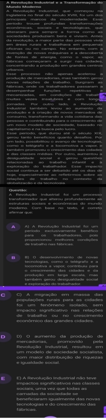 A Revolução Industrial e a Transformação do
Mundo Moderno
A Revolução Industrial, que começou na
Inglaterra no final do século XVIII, foi um dos
principais marcos da modernidade. Esse
período trouxe profundas transformações
econômicas, sociais e tecnológicas, que
alteraram para sempre a forma como as
sociedades produziam bens e viviam. Antes
da revolução, a maior parte das pessoas vivia
oficinas ou no campo. No entanto, com a
invenção de novas máquinas e a descoberta
de fontes de energia, como o vapor, as
fábricas começaram a surgir nas cidades,
concentrando a produção em grandes centros
urbanos
Esse processo não apenas acelerou a
produção de mercadorias, mas também gerou
novas relações de trabalho. Surgiram as
fábricas, onde os trabalhadores passaram a
desempenhar funções repetitivas
muitas vezes insalubres e com longa 
jornadas. Por outro lado, a Revolução
Industrial também levou ao aumento da
produção e à criação de novos mercados de
pessoas e contribuindo para o crescimento de
capitalismo e na busca pelo lucro.
Esse período, que durou até o século XIX,
gerou tanto benefícios quanto desafios. Por
um lado, possibilitou o avanço de tecnologias,
como o telégrafo e a locomotiva a vapor, e
também promoveu o crescimento das cidades
desiqualdade social e gerou questões
relacionadas ao trabalho infantil e à
exploração do trabalhador. Esse impacto
social continua a ser debatido até os dias de
hoje, especialmente ao refletirmos sobre as
relações de trabalho no contexto da
globalização e da tecnologia.
Questão
A Revolução Industrial foi um processo
transformador que alterou profundamente as
estruturas sociais e econômicas do mundo
moderno. Com base no texto, é correto
afirmar que:
A A) A Revolução Industrial foi um
período exclusivamente benéfico
para os trabalhadores, pois
proporcionou melhores condições
de trabalho nas fábricas.
B B) O desenvolvimento de novas
tecnologias, como o telégrafo e a
locomotiva a vapor, contribuiu para
o crescimento das cidades e da
produção em larga escala, mas
também gerou desigualdade social
e exploração do trabalhador.
C C) A migração em massa das
populações rurais para as cidades
foi um fenômeno isolado, sem
impacto significativo nas relações
de trabalho ou no crescimento
econômico das grandes cidades.
D D) O aumento da produção de
mercadorias, promovido pela
Revolução Industrial, resultou em
um modelo de sociedade socialista,
com maior distribuição de riquezas
e igualdade social.
E E) A Revolução Industrial não teve
impactos significativos nas classes
sociais, uma vez que todas as
camadas da sociedade se
beneficiaram igualmente das novas
tecnologias e do crescimento das
fábricas.