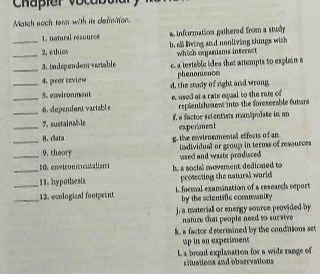 Chaßier vocabbia
Match each term with its definition.
1. natural resource a. information gathered from a study
_
_2. ethics b. all living and nonliving things with
which organisms interact
_3. independent variable c. a testable idea that attempts to explain a
4. peer review phenomenon
_5. environment d. the study of right and wrong
e. used at a rate equal to the rate of
_6. dependent variable replenishment into the foreseeable future
_
7. sustainable f. a factor scientists manipulate in an
experiment
_8. data g. the environmental effects of an
_9. theory individual or group in terms of resources
used and waste produced
_10. environmentalism h. a social movement dedicated to
_11. hypothesis protecting the natural world
_12. ecological footprint i. formal examination of a research report
by the scientific community
j, a material or energy source provided by
nature that people need to survive
k. a factor determined by the conditions set
up in an experiment
I, a broad explanation for a wide range of
situations and observations