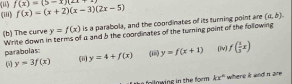 (ii) f(x)=(5-x)(2x+1)
(iii) f(x)=(x+2)(x-3)(2x-5)
(b) The curve y=f(x) is a parabola, and the coordinates of its turning point are (a,b). 
Write down in terms of a and b the coordinates of the turning point of the following 
parabolas: (iv) f( 1/3 x)
(i) y=3f(x) (ii) y=4+f(x) (iii) y=f(x+1)
following in the form. kx^n where k and n are