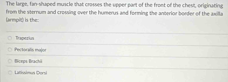 The large, fan-shaped muscle that crosses the upper part of the front of the chest, originating
from the sternum and crossing over the humerus and forming the anterior border of the axilla
(armpit) is the:
Trapezius
Pectoralis major
Biceps Brachii
Latissimus Dorsi