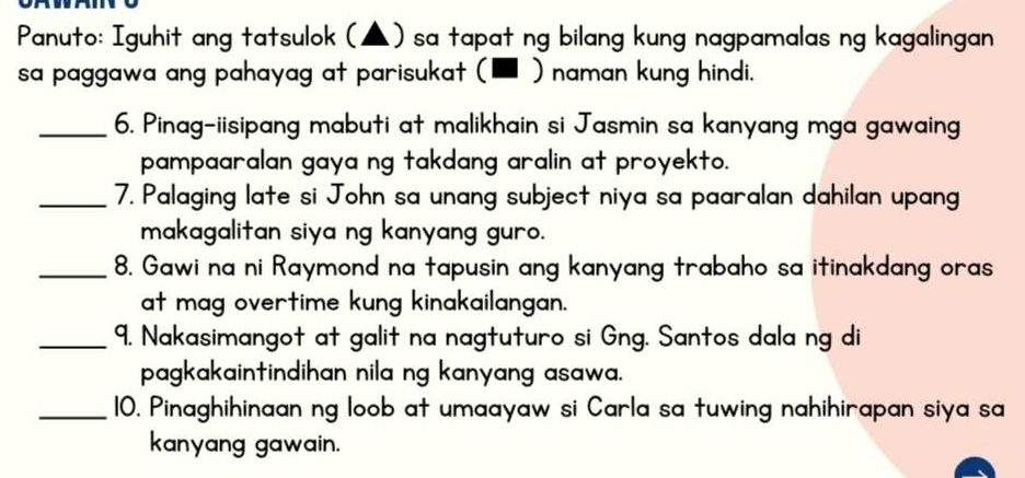 Panuto: Iguhit ang tatsulok (▲) sa tapat ng bilang kung nagpamalas ng kagalingan 
sa paggawa ang pahayag at parisukat (■ ) naman kung hindi. 
_6. Pinag-iisipang mabuti at malikhain si Jasmin sa kanyang mga gawaing 
pampaaralan gaya ng takdang aralin at proyekto. 
_7. Palaging late si John sa unang subject niya sa paaralan dahilan upang 
makagalitan siya ng kanyang guro. 
_8. Gawi na ni Raymond na tapusin ang kanyang trabaho sa itinakdang oras 
at mag overtime kung kinakailangan. 
_9. Nakasimangot at galit na nagtuturo si Gng. Santos dala ng di 
pagkakaintindihan nila ng kanyang asawa. 
_10. Pinaghihinaan ng loob at umaayaw si Carla sa tuwing nahihirapan siya sa 
kanyang gawain.