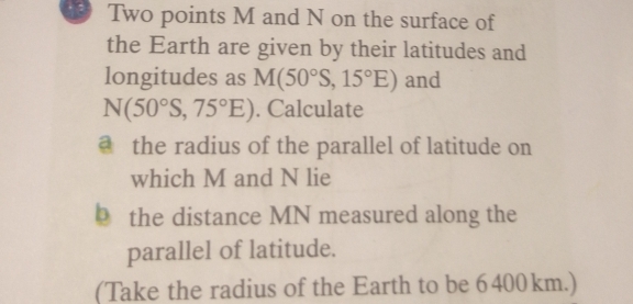 Two points M and N on the surface of 
the Earth are given by their latitudes and 
longitudes as M(50°S,15°E) and
N(50°S,75°E). Calculate 
@ the radius of the parallel of latitude on 
which M and N lie 
b the distance MN measured along the 
parallel of latitude. 
(Take the radius of the Earth to be 6400 km.)