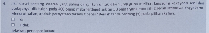 Jika survei tentang ‘daerah yang paling diinginkan untuk dikunjungi guna melihat langsung kekayaan seni dan
budayanya' dilakukan pada 400 orang maka terdapat sekitar 58 orang yang memilih Daerah Istimewa Yogyakarta.
Menurut kalian, apakah pernyataan tersebut benar? Berilah tanda centang (√) pada pilihan kalian.
Ya
Tidak
Jelaskan pendapat kaliian!