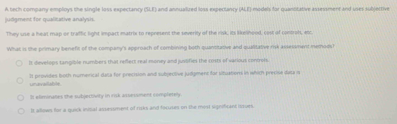 A tech company employs the single loss expectancy (SLE) and annualized loss expectancy (ALE) models for quantitative assessment and uses subjective
judgment for qualitative analysis.
They use a heat map or traffic light impact matrix to represent the severity of the risk, its likelihood, cost of controls, etc.
What is the primary benefit of the company's approach of combining both quantitative and qualitative risk assessment methods?
It develops tangible numbers that reflect real money and justifies the costs of various controls.
It provides both numerical data for precision and subjective judgment for situations in which precise data is
unavailable.
It eliminates the subjectivity in risk assessment completely.
It allows for a quick initial assessment of risks and focuses on the most significant issues.