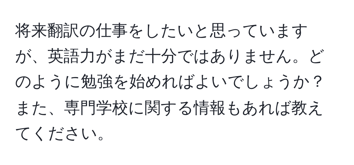 将来翻訳の仕事をしたいと思っていますが、英語力がまだ十分ではありません。どのように勉強を始めればよいでしょうか？また、専門学校に関する情報もあれば教えてください。