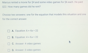 Marcus rented a movie for $4 and some video games for $6 each. He paid
$22. How many games did he rent?
Choose two answers: one for the equation that models this situation and one
for the correct answer.
A. Equation: 6+4x=22
B, Equation: 4+6x=22
C. Answer: 4 video games
D. Answer: 3 video games