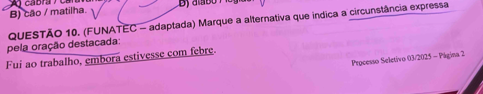 ) cabra / car
B) cão / matilha.
QUESTÃO 10. (FUNATEC - adaptada) Marque a alternativa que indica a circunstância expressa
pela oração destacada:
Fui ao trabalho, embora estivesse com febre.
Processo Seletivo 03/2025 - Página 2