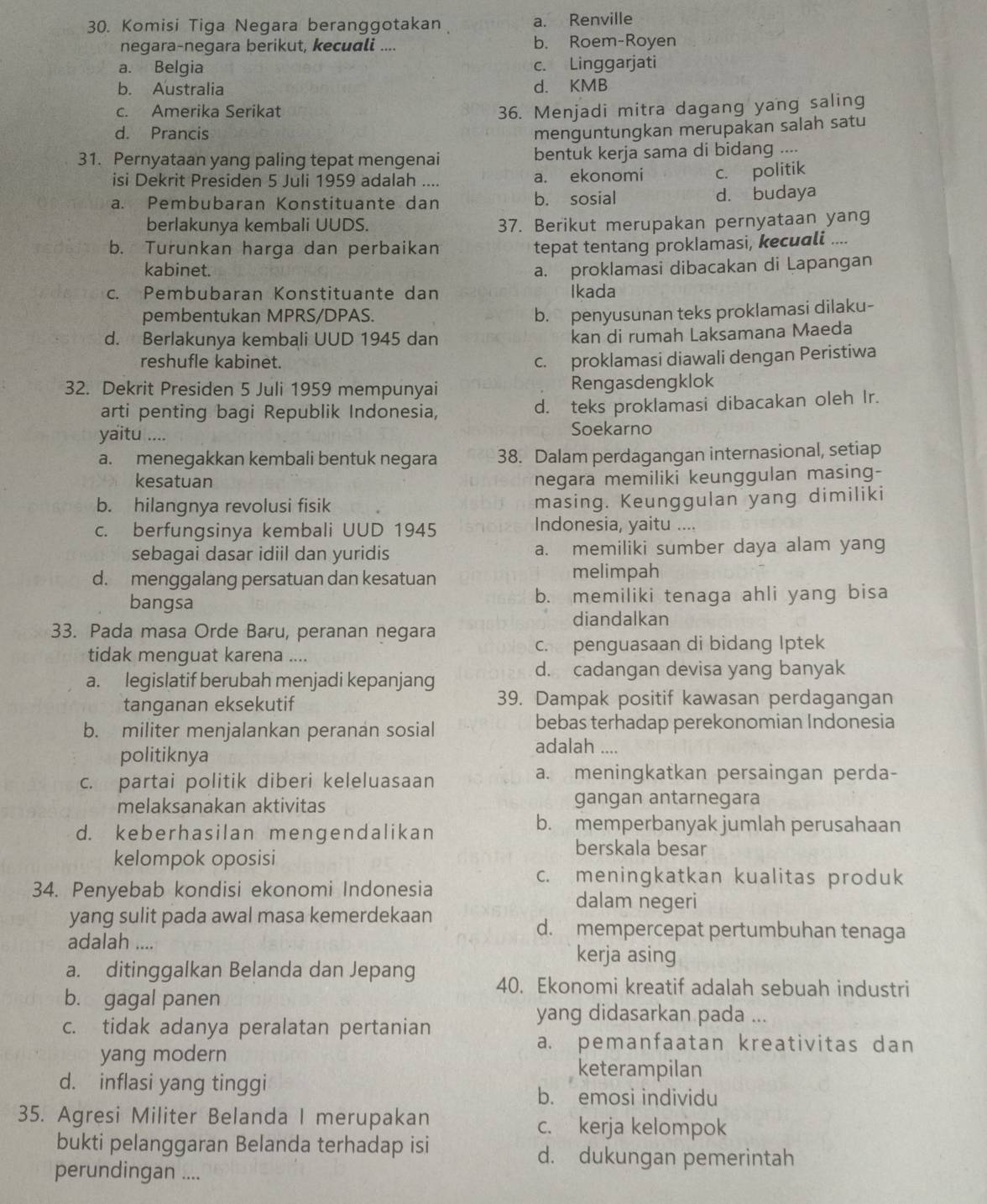 Komisi Tiga Negara beranggotakan a. Renville
negara-negara berikut, kecuali .... b. Roem-Royen
a. Belgia c. Linggarjati
b. Australia d. KMB
c. Amerika Serikat 36. Menjadi mitra dagang yang saling
d. Prancis menguntungkan merupakan salah satu
31. Pernyataan yang paling tepat mengenai bentuk kerja sama di bidang ....
isi Dekrit Presiden 5 Juli 1959 adalah .... a. ekonomi c. politik
a. Pembubaran Konstituante dan b. sosial d. budaya
berlakunya kembali UUDS. 37. Berikut merupakan pernyataan yang
b. Turunkan harga dan perbaikan
tepat tentang proklamasi, kecuali ....
kabinet. a. proklamasi dibacakan di Lapangan
c. Pembubaran Konstituante dan Ikada
pembentukan MPRS/DPAS.
b. penyusunan teks proklamasi dilaku-
d. Berlakunya kembali UUD 1945 dan
kan di rumah Laksamana Maeda
reshufle kabinet.
c. proklamasi diawali dengan Peristiwa
32. Dekrit Presiden 5 Juli 1959 mempunyai Rengasdengklok
arti penting bagi Republik Indonesia, d. teks proklamasi dibacakan oleh Ir.
yaitu ....
Soekarno
a. menegakkan kembali bentuk negara 38. Dalam perdagangan internasional, setiap
kesatuan negara memiliki keunggulan masing-
b. hilangnya revolusi fisik masing. Keunggulan yang dimiliki
c. berfungsinya kembali UUD 1945 Indonesia, yaitu ....
sebagai dasar idiil dan yuridis a. memiliki sumber daya alam yang
d. menggalang persatuan dan kesatuan melimpah
bangsa b. memiliki tenaga ahli yang bisa
diandalkan
33. Pada masa Orde Baru, peranan negara
tidak menguat karena .... c. penguasaan di bidang Iptek
d. cadangan devisa yang banyak
a. legislatif berubah menjadi kepanjang
tanganan eksekutif 39. Dampak positif kawasan perdagangan
b. militer menjalankan peranan sosial bebas terhadap perekonomian Indonesia
politiknya
adalah ....
c. partai politik diberi keleluasaan
a. meningkatkan persaingan perda-
melaksanakan aktivitas gangan antarnegara
d. keberhasilan mengendalikan
b. memperbanyak jumlah perusahaan
kelompok oposisi
berskala besar
c. meningkatkan kualitas produk
34. Penyebab kondisi ekonomi Indonesia
dalam negeri
yang sulit pada awal masa kemerdekaan d. mempercepat pertumbuhan tenaga
adalah .... kerja asing
a. ditinggalkan Belanda dan Jepang 40. Ekonomi kreatif adalah sebuah industri
b. gagal panen
yang didasarkan pada ...
c. tidak adanya peralatan pertanian
yang modern
a. pemanfaatan kreativitas dan
d. inflasi yang tinggi
keterampilan
b. emosi individu
35. Agresi Militer Belanda I merupakan c. kerja kelompok
bukti pelanggaran Belanda terhadap isi d. dukungan pemerintah
perundingan ....