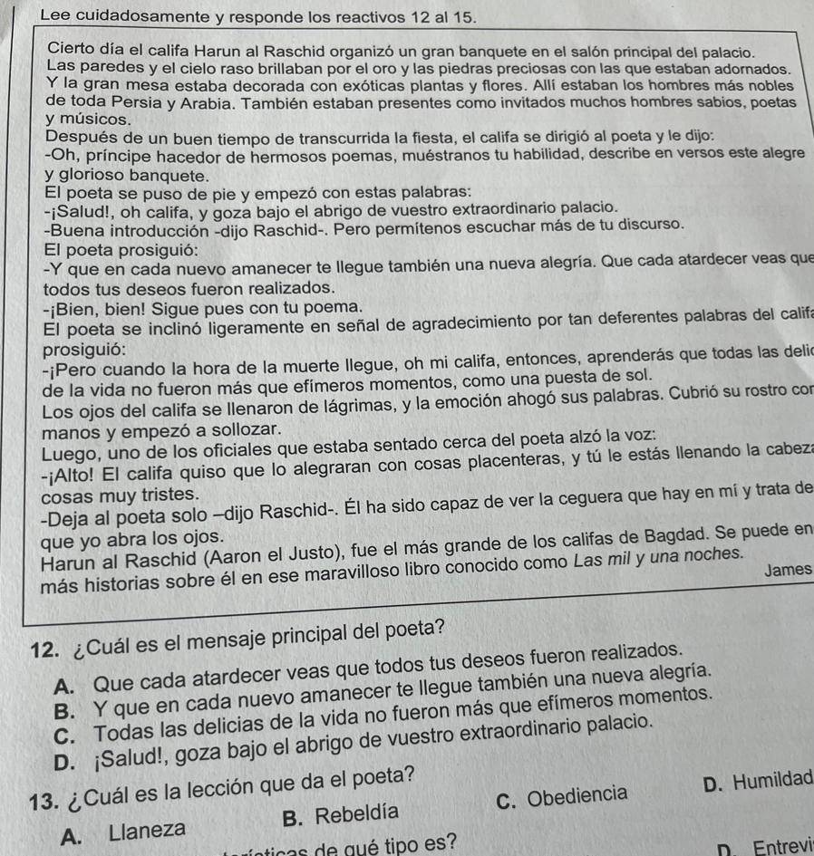 Lee cuidadosamente y responde los reactivos 12 al 15.
Cierto día el califa Harun al Raschid organizó un gran banquete en el salón principal del palacio.
Las paredes y el cielo raso brillaban por el oro y las piedras preciosas con las que estaban adornados.
Y la gran mesa estaba decorada con exóticas plantas y flores. Allí estaban los hombres más nobles
de toda Persia y Arabia. También estaban presentes como invitados muchos hombres sabios, poetas
y músicos.
Después de un buen tiempo de transcurrida la fiesta, el califa se dirigió al poeta y le dijo:
-Oh, príncipe hacedor de hermosos poemas, muéstranos tu habilidad, describe en versos este alegre
y glorioso banquete.
El poeta se puso de pie y empezó con estas palabras:
-¡Salud!, oh califa, y goza bajo el abrigo de vuestro extraordinario palacio.
-Buena introducción -dijo Raschid-. Pero permítenos escuchar más de tu discurso.
El poeta prosiguió:
-Y que en cada nuevo amanecer te llegue también una nueva alegría. Que cada atardecer veas que
todos tus deseos fueron realizados.
-¡Bien, bien! Sigue pues con tu poema.
El poeta se inclinó ligeramente en señal de agradecimiento por tan deferentes palabras del califa
prosiguió:
-¡Pero cuando la hora de la muerte llegue, oh mi califa, entonces, aprenderás que todas las delic
de la vida no fueron más que efímeros momentos, como una puesta de sol.
Los ojos del califa se llenaron de lágrimas, y la emoción ahogó sus palabras. Cubrió su rostro con
manos y empezó a sollozar.
Luego, uno de los oficiales que estaba sentado cerca del poeta alzó la voz:
-¡Alto! El califa quiso que lo alegraran con cosas placenteras, y tú le estás llenando la cabeza
cosas muy tristes.
-Deja al poeta solo -dijo Raschid-. Él ha sido capaz de ver la ceguera que hay en mí y trata de
que yo abra los ojos.
Harun al Raschid (Aaron el Justo), fue el más grande de los califas de Bagdad. Se puede en
James
más historias sobre él en ese maravilloso libro conocido como Las mil y una noches.
12. ¿Cuál es el mensaje principal del poeta?
A. Que cada atardecer veas que todos tus deseos fueron realizados.
B. Y que en cada nuevo amanecer te llegue también una nueva alegría.
C. Todas las delicias de la vida no fueron más que efímeros momentos.
D. ¡Salud!, goza bajo el abrigo de vuestro extraordinario palacio.
13. ¿Cuál es la lección que da el poeta?
A. Llaneza B. Rebeldía C. Obediencia D. Humildad
n o  e aué tipo es
D. Entrevir