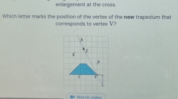 enlargement at the cross. 
Which letter marks the position of the vertex of the new trapezium that 
corresponds to vertex V? 
I* Watch video