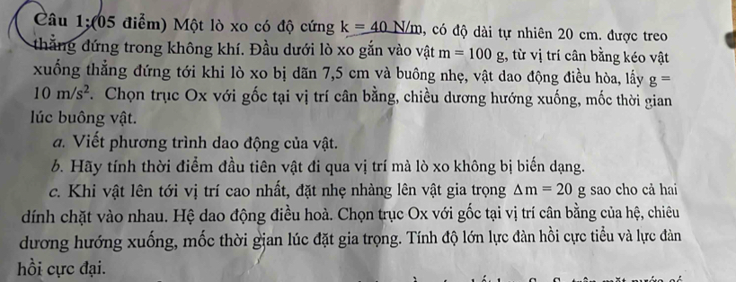 Câu 1;(05 điểm) Một lò xo có độ cứng k=_ 40N/m , có độ dài tự nhiên 20 cm. được treo 
thắng đứng trong không khí. Đầu dưới lò xo gắn vào vật m=100g , từ vị trí cân bằng kéo vật 
xuống thẳng đứng tới khi lò xo bị dãn 7,5 cm và buông nhẹ, vật dao động điều hòa, lấy g=
10m/s^2. Chọn trục Ox với gốc tại vị trí cân bằng, chiều dương hướng xuống, mốc thời gian 
lúc buông vật. 
đ. Viết phương trình dao động của vật. 
b. Hãy tính thời điểm đầu tiên vật đi qua vị trí mà lò xo không bị biến dạng. 
c. Khi vật lên tới vị trí cao nhất, đặt nhẹ nhàng lên vật gia trọng △ m=20 g sao cho cả hai 
dính chặt vào nhau. Hệ dao động điều hoà. Chọn trục Ox với gốc tại vị trí cân bằng của hệ, chiêu 
dương hướng xuống, mốc thời gjan lúc đặt gia trọng. Tính độ lớn lực đàn hồi cực tiểu và lực đàn 
hồi cực đại.