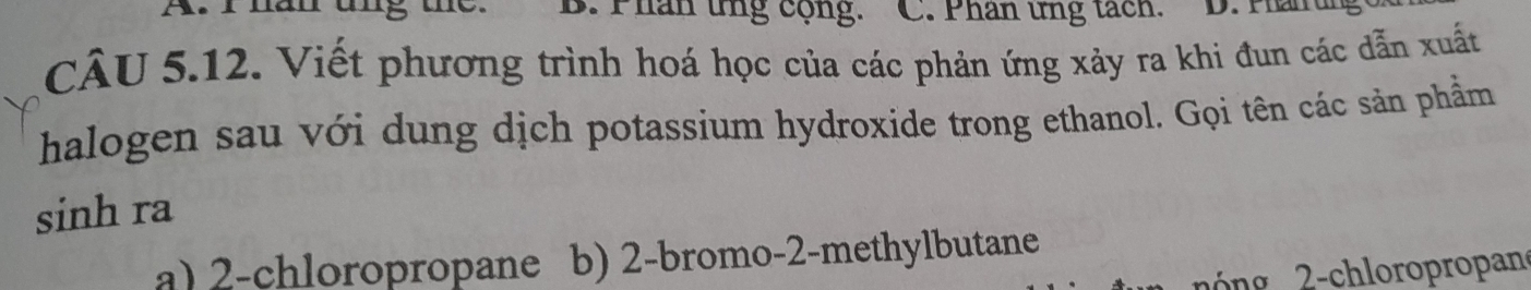 Phân ứng cộng. C. Phân ứng tách. D. Phaiung
CÂU 5.12. Viết phương trình hoá học của các phản ứng xảy ra khi đun các dẫn xuất
halogen sau với dung dịch potassium hydroxide trong ethanol. Gọi tên các sản phẩm
sinh ra
a) 2 -chloropropane b) 2 -bromo- 2 -methylbutane
2 ng 2 -chloropropan
