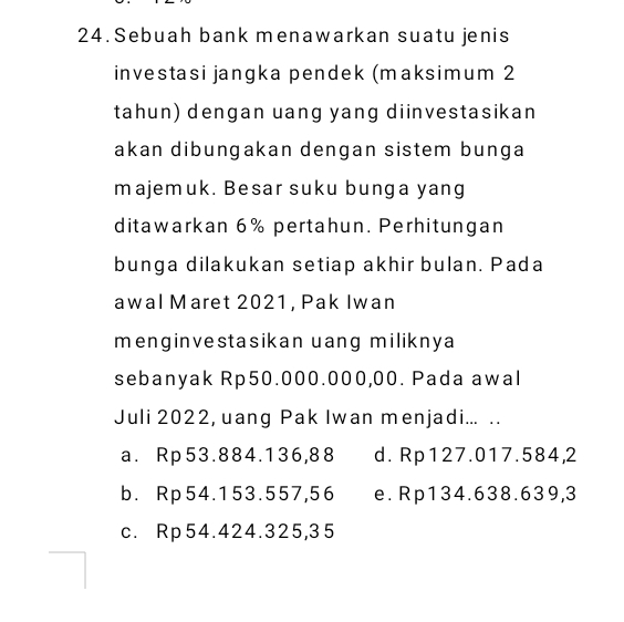 Sebuah bank menawarkan suatu jenis
investasi jangka pendek (maksimum 2
tahun) dengan uang yang diinvestasikan
akan dibungakan dengan sistem bunga
majemuk. Besar suku bunga yang
ditawarkan 6% pertahun. Perhitungan
bunga dilakukan setiap akhir bulan. Pada
awal Maret 2021, Pak Iwan
menginvestasikan uang miliknya
sebanyak Rp50.000.000,00. Pada awal
Juli 2022, uang Pak Iwan menjadi... ..
a. Rp53.884.136,88 d. Rp127.017.584,2
b. Rp54.153.557,56 e. Rp134.638.639, 3
c. Rp54.424.325,35