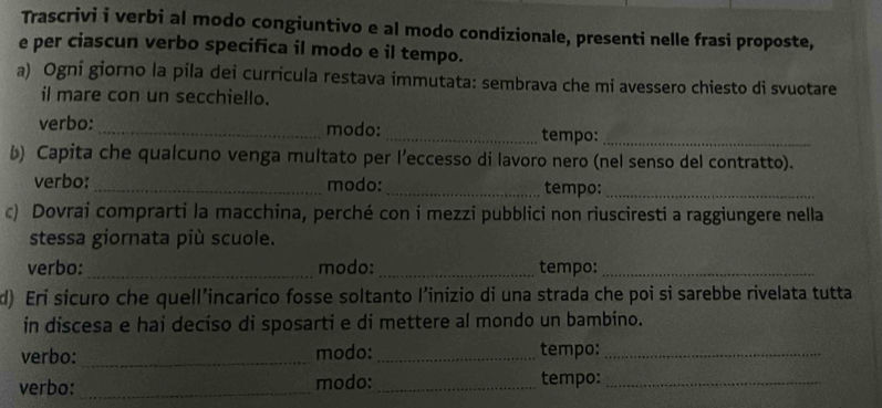 Trascrivi i verbi al modo congiuntivo e al modo condizionale, presenti nelle frasi proposte, 
e per ciascun verbo specifica il modo e il tempo. 
a) Ogni giorno la pila dei curricula restava immutata: sembrava che mi avessero chiesto di svuotare 
il mare con un secchiello. 
verbo:_ modo:_ tempo:_ 
b) Capita che qualcuno venga multato per l’eccesso di lavoro nero (nel senso del contratto). 
verbo: _modo:_ tempo:_ 
c) Dovrai comprarti la macchina, perché con i mezzi pubblici non riusciresti a raggiungere nella 
stessa giornata più scuole. 
verbo:_ modo: _tempo:_ 
d) Eri sicuro che quell’incarico fosse soltanto l’inizio di una strada che poi si sarebbe rivelata tutta 
in discesa e hai deciso di sposarti e di mettere al mondo un bambino. 
verbo: _modo:_ tempo:_ 
verbo:_ modo: _tempo:_