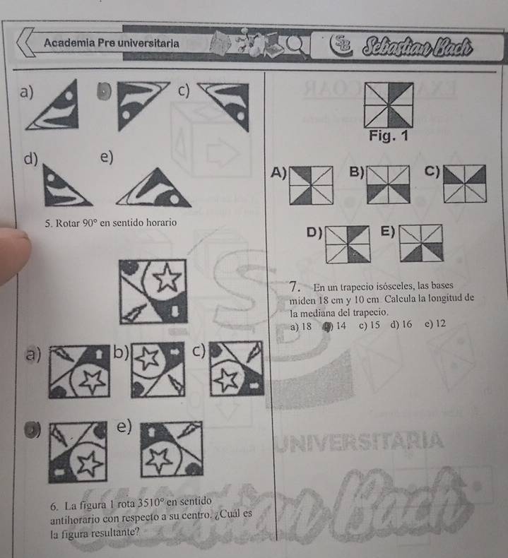 Academia Pre universitaria Sebastian Bach
c)
Fig. 1
d)e)
A) B) C)
5. Rotar 90° en sentido horario
D) E)
7. En un trapecio isósceles, las bases
miden 18 cm y 10 cm Calcula la longitud de
la mediana del trapecio.
a) 18 14 c) 15 d) 16 c) 12
a) b) C)
e)
6. La figura 1 rota 3510° en sentido
antihorario con respecto a su centro. ¿Cuál es
la figura resultante?