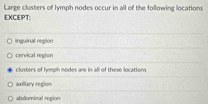 Large clusters of lymph nodes occur in all of the following locations
EXCEPT:
inguinal region
cervical region
clusters of lymph nodes are in all of these locations
axillary region
abdominal region