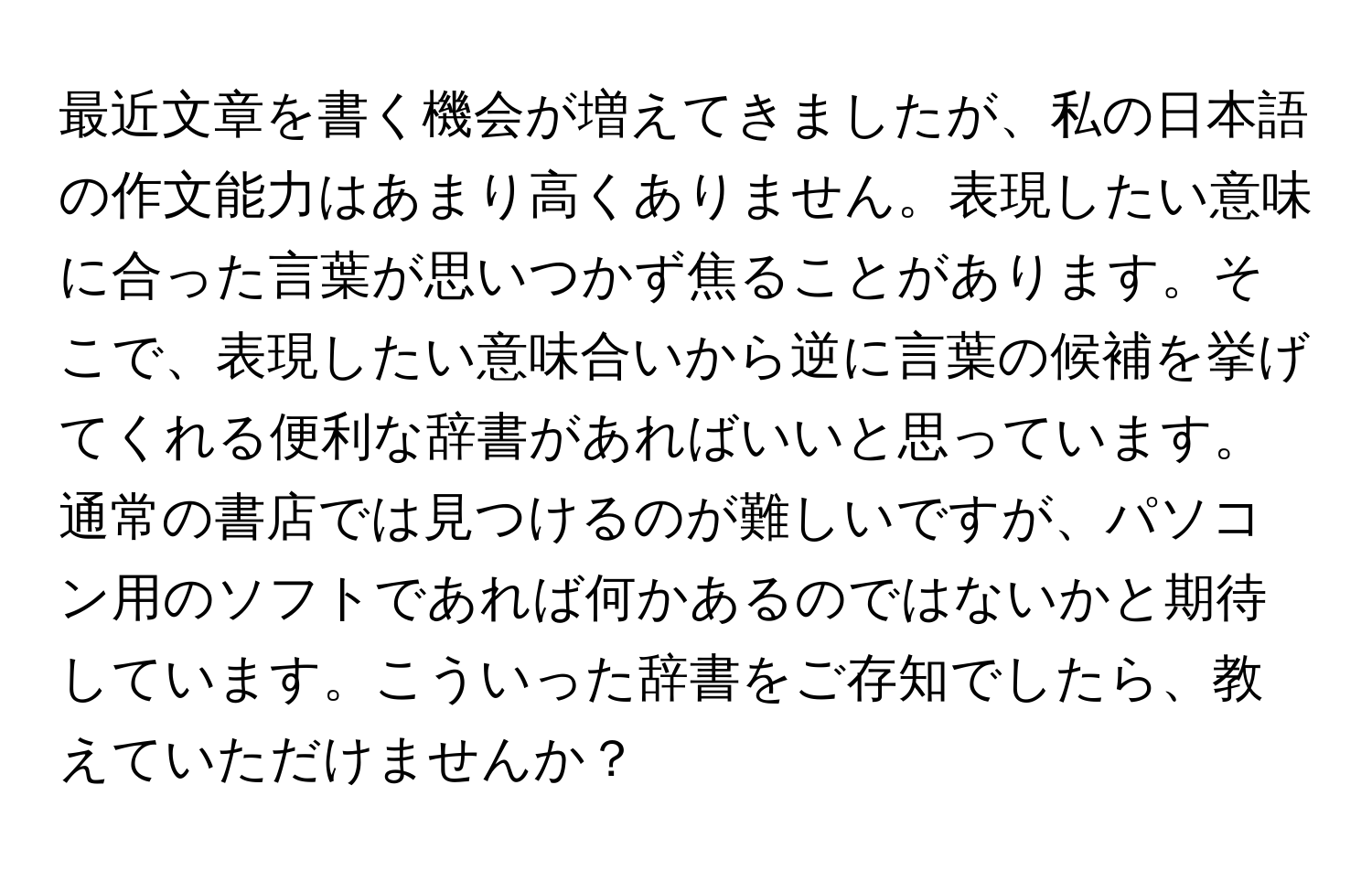 最近文章を書く機会が増えてきましたが、私の日本語の作文能力はあまり高くありません。表現したい意味に合った言葉が思いつかず焦ることがあります。そこで、表現したい意味合いから逆に言葉の候補を挙げてくれる便利な辞書があればいいと思っています。通常の書店では見つけるのが難しいですが、パソコン用のソフトであれば何かあるのではないかと期待しています。こういった辞書をご存知でしたら、教えていただけませんか？